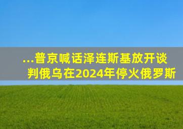 ...普京喊话泽连斯基放开谈判,俄乌在2024年停火俄罗斯