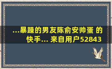 ...暴躁的男友陈俞安帅蛋 的快手... 来自用户5284356739 