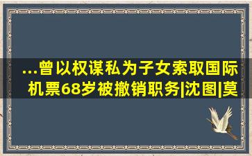 ...曾以权谋私为子女索取国际机票,68岁被撤销职务|沈图|莫斯科|民航...