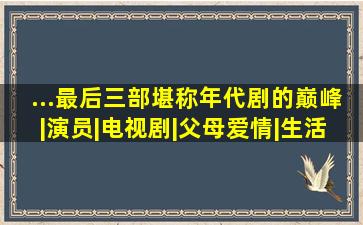 ...最后三部堪称年代剧的巅峰|演员|电视剧|父母爱情|生活剧