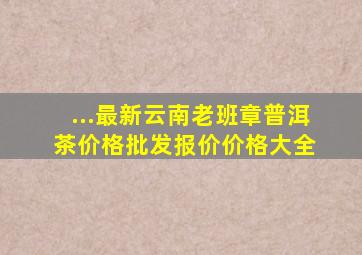 ...最新云南老班章普洱茶价格、批发报价、价格大全 