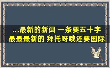 ...最新的新闻 一条要五十字 最最最新的 拜托呀。哦。还要国际新闻 ...