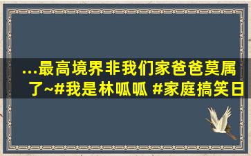 ...最高境界,非我们家爸爸莫属了~#我是林呱呱 #家庭搞笑日常 