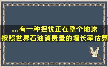 ...有一种担忧正在整个地球【 】。按照世界石油消费量的增长率估算...