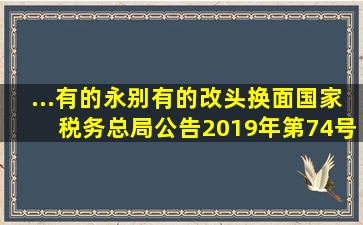 ...有的永别有的改头换面(国家税务总局公告2019年第74号刚刚发布...