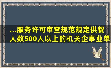 ...服务许可审查规范》规定,供餐人数500人以上的机关,企事业单位食堂...