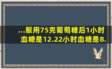 ...服用75克葡萄糖后,1小时血糖是12.2,2小时血糖是8.2,3小时血糖是6.9...