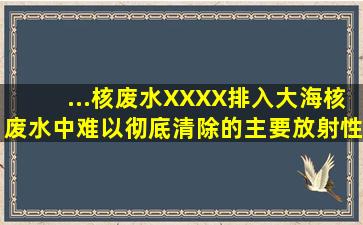 ...核废水XXXX排入大海。核废水中难以彻底清除的主要放射性成分为...