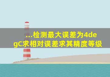 ...检测最大误差为4°C,求相对误差,求其精度等级。 