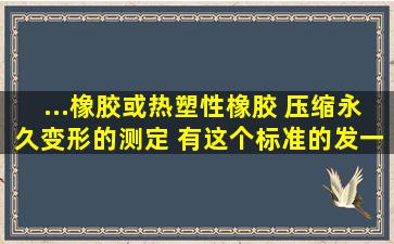 ...橡胶或热塑性橡胶 压缩永久变形的测定 有这个标准的发一个 谢谢啦