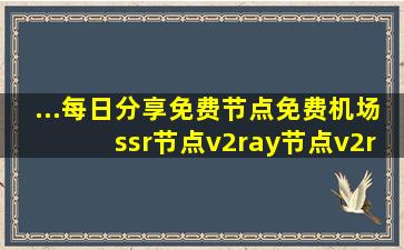 ...每日分享免费节点、免费机场、ssr节点、v2ray节点、v2ray订阅...