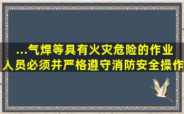 ...气焊等具有火灾危险的作业人员,必须()并严格遵守消防安全操作规程