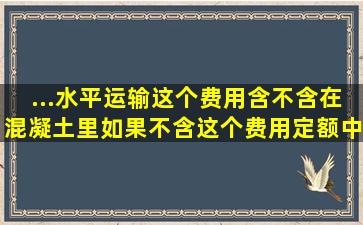 ...水平运输,这个费用含不含在混凝土里,如果不含,这个费用定额中该算什