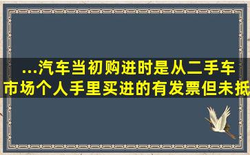 ...汽车当初购进时是从二手车市场个人手里买进的,有发票,但未抵扣...