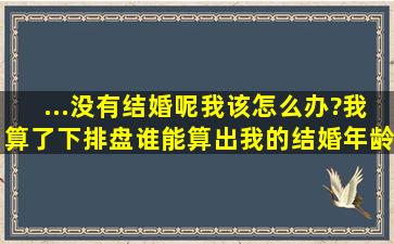 ...没有结婚呢,我该怎么办?我算了下排盘,谁能算出我的结婚年龄啊!!谢谢