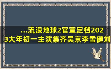 ...流浪地球2》官宣定档2023大年初一,主演集齐吴京李雪健刘德华