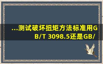 ...测试破坏扭矩,方法标准用GB/T 3098.5还是GB/T 3098.13