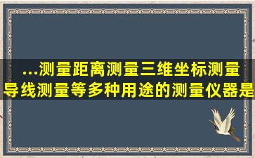 ...测量、距离测量、三维坐标测量、导线测量等多种用途的测量仪器是...