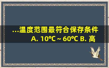 ...温度范围最符合保存条件。 A. 10℃～60℃ B. 高于60℃或低于10...