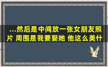 ...然后是中间放一张女朋友照片 周围是我要娶她 他这么美什么的内个图