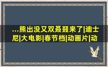 ...熊出没》又双叒叕来了|迪士尼|大电影|春节档|动画片|动画电影|...