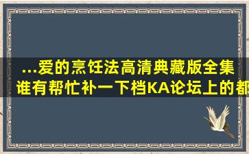 ...爱的烹饪法高清典藏版全集谁有帮忙补一下档,KA论坛上的都没发下...