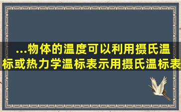 ...物体的温度可以利用摄氏温标或热力学温标表示。用摄氏温标表示为...