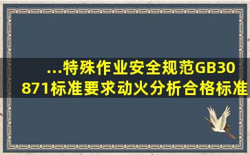 ...特殊作业安全规范》(GB30871)标准要求,动火分析合格标准是什么?