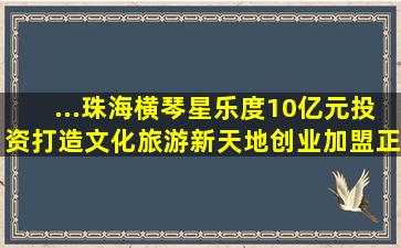 ...珠海横琴星乐度,10亿元投资,打造文化旅游新天地,创业加盟正...