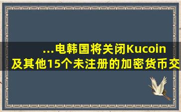 ...电,韩国将关闭Kucoin及其他15个未注册的加密货币交易所。