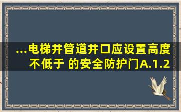 ...电梯井、管道井口应设置高度不低于( )的安全防护门。A.1.2mB...