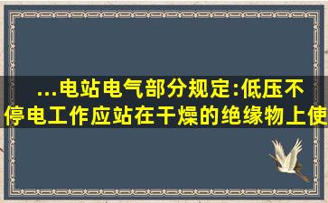 ...电站电气部分)》规定:低压不停电工作,应站在干燥的绝缘物上,使用( )...