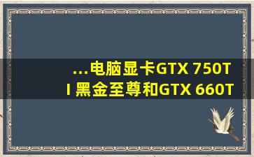 ...电脑显卡GTX 750TI 黑金至尊和GTX 660TI哪个性能好?性能差多少?