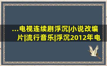 ...电视连续剧《浮沉》|小说改编片|流行音乐|浮沉(2012年电视剧)