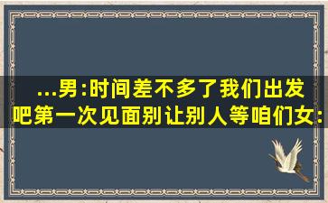 ...男:时间差不多了我们出发吧第一次见面别让别人等咱们。女:现在...