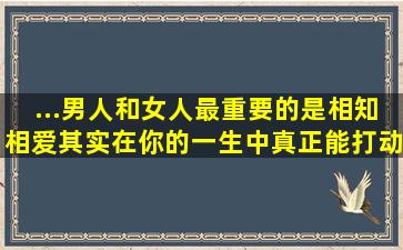 ...男人和女人最重要的是相知相爱,其实,在你的一生中真正能打动你的人...