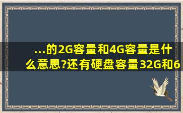 ...的2G容量和4G容量是什么意思?还有硬盘容量32G和64G的,内存容量...