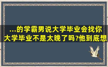 ...的学霸男说大学毕业会找你。大学毕业不是太晚了吗?他到底想的什么?