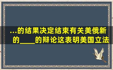 ...的结果,决定结束有关美俄新的____的辩论。这表明美国立法机构克服...