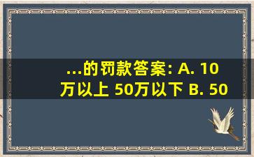 ...的罚款。答案: A. 10万以上 50万以下 B. 50万以上 100万以下 C...