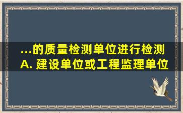 ...的质量检测单位进行检测。 A. 建设单位或工程监理单位 B. 施工...