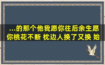 ...的那个他我愿你往后余生愿你桃花不断 枕边人换了又换 始终无一人...