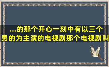 ...的那个开心一刻中有以三个男的为主演的电视剧,那个电视剧叫什么...