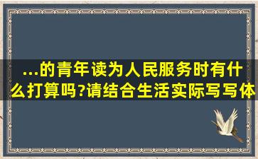 ...的青年读《为人民服务》时,有什么打算吗?请结合生活实际写写体会