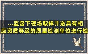 ...监督下现场取样,并送具有相应资质等级的质量检测单位进行检测...