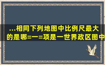 ...相同下列地图中比例尺最大的是哪=一=项是一世界政区图中国地形图浙