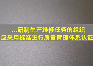 ...研制、生产、维修任务的组织,应采用()标准进行质量管理体系认证。