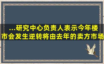 ...研究中心负责人表示,今年楼市会发生逆转,将由去年的卖方市场转成