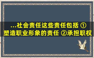 ...社会责任,这些责任包括()。 ①塑造职业形象的责任; ②承担职权范围...