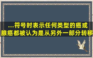 ...符号时,表示任何类型的癌或腺癌都被认为是从另外一部分转移而来的...